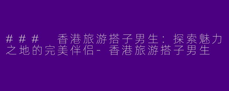 ### 香港旅游搭子男生：探索魅力之地的完美伴侣