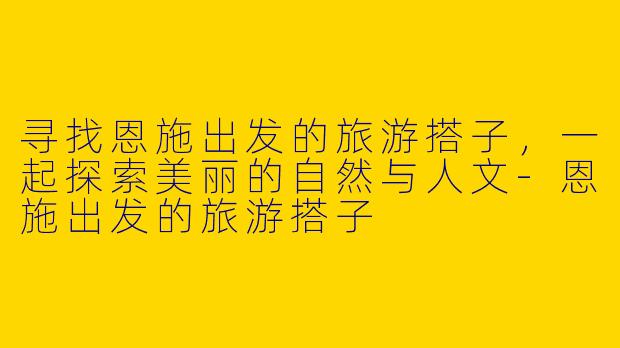 寻找恩施出发的旅游搭子,一起探索美丽的自然与人文