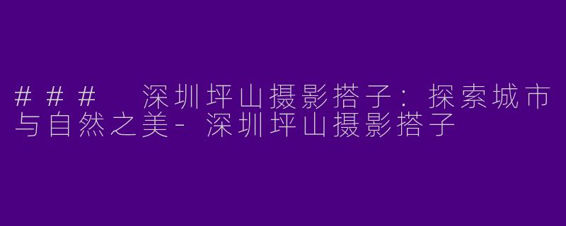 ### 深圳坪山摄影搭子：探索城市与自然之美-深圳坪山摄影搭子