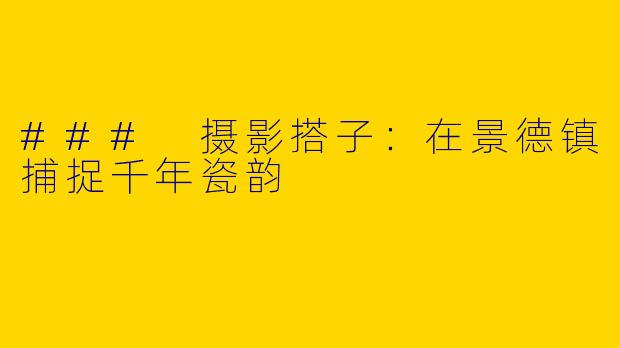 ### 摄影搭子：在景德镇捕捉千年瓷韵
