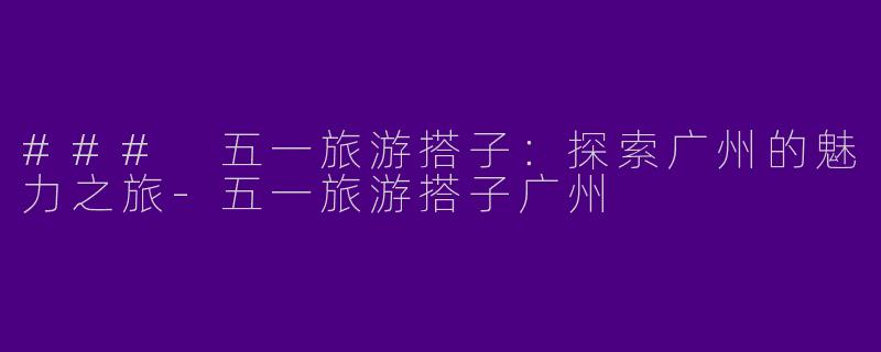 ### 五一旅游搭子：探索广州的魅力之旅-五一旅游搭子广州