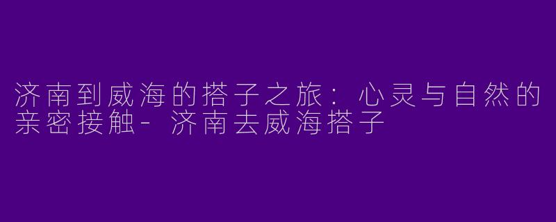 济南到威海的搭子之旅：心灵与自然的亲密接触-济南去威海搭子