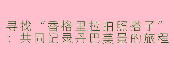 寻找“香格里拉拍照搭子”：共同记录丹巴美景的旅程
