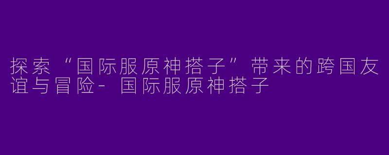 探索“国际服原神搭子”带来的跨国友谊与冒险-国际服原神搭子
