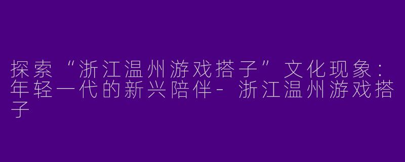 探索“浙江温州游戏搭子”文化现象：年轻一代的新兴陪伴-浙江温州游戏搭子