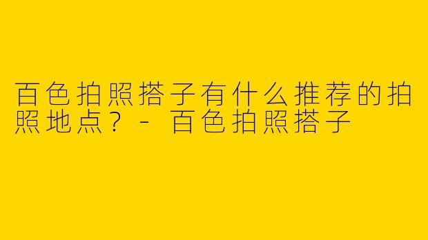 百色拍照搭子有什么推荐的拍照地点?