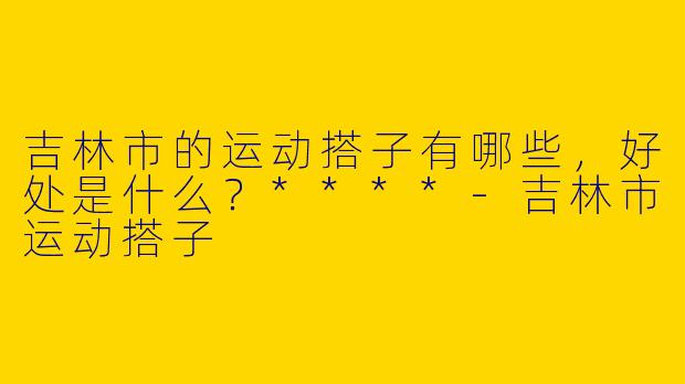 吉林市的运动搭子有哪些,好处是什么?****