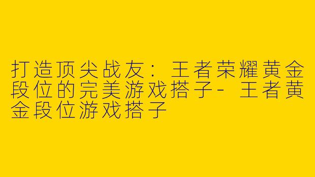 打造顶尖战友：王者荣耀黄金段位的完美游戏搭子-王者黄金段位游戏搭子