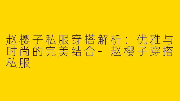 赵樱子私服穿搭解析：优雅与时尚的完美结合