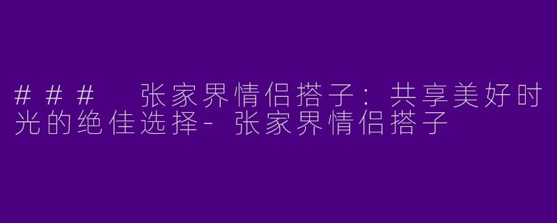 ### 张家界情侣搭子：共享美好时光的绝佳选择-张家界情侣搭子