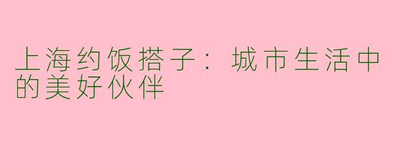上海约饭搭子：城市生活中的美好伙伴
