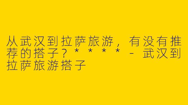 从武汉到拉萨旅游,有没有推荐的搭子?****