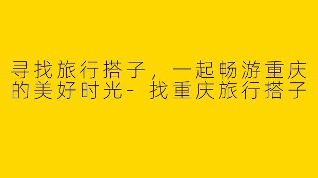 寻找旅行搭子，一起畅游重庆的美好时光-找重庆旅行搭子