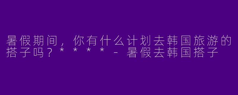 暑假期间，你有什么计划去韩国旅游的搭子吗？****-暑假去韩国搭子