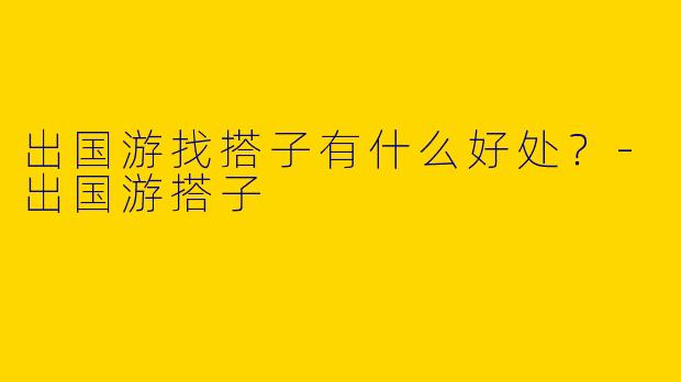 出国游找搭子有什么好处？-出国游搭子