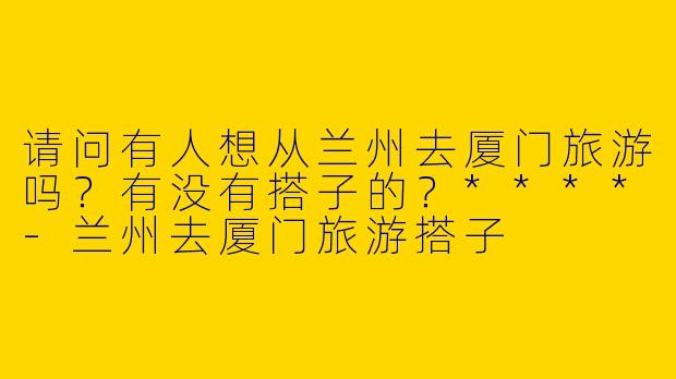 请问有人想从兰州去厦门旅游吗？有没有搭子的？****