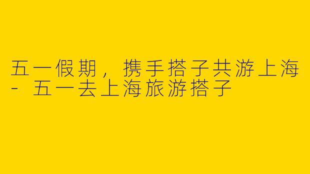 五一假期，携手搭子共游上海-五一去上海旅游搭子