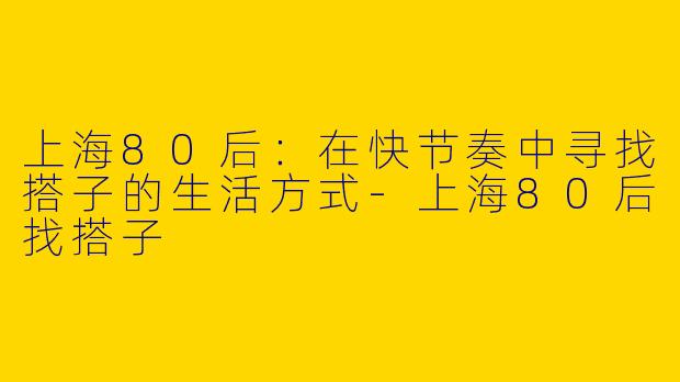 上海80后：在快节奏中寻找搭子的生活方式-上海80后找搭子