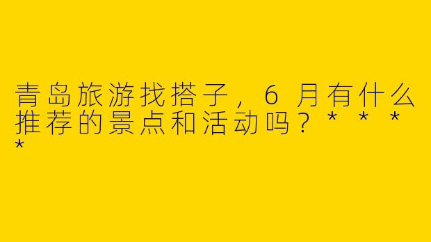 青岛旅游找搭子，6月有什么推荐的景点和活动吗？****