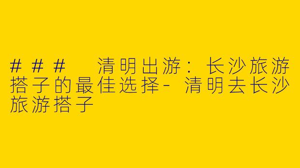 ### 清明出游：长沙旅游搭子的最佳选择-清明去长沙旅游搭子