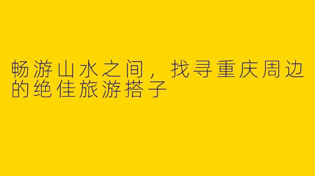 畅游山水之间，找寻重庆周边的绝佳旅游搭子