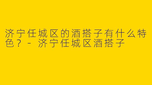 济宁任城区的酒搭子有什么特色？-济宁任城区酒搭子