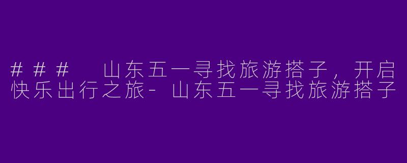 ### 山东五一寻找旅游搭子，开启快乐出行之旅-山东五一寻找旅游搭子