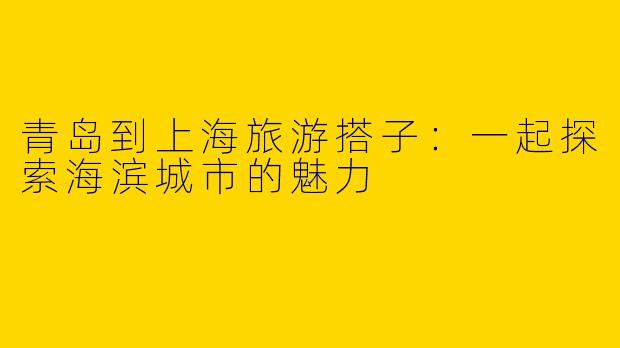 青岛到上海旅游搭子:一起探索海滨城市的魅力