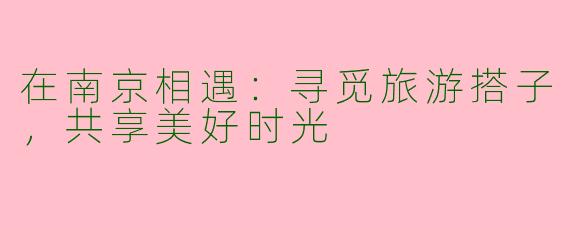 在南京相遇：寻觅旅游搭子，共享美好时光