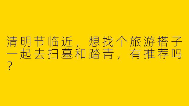 清明节临近，想找个旅游搭子一起去扫墓和踏青，有推荐吗？