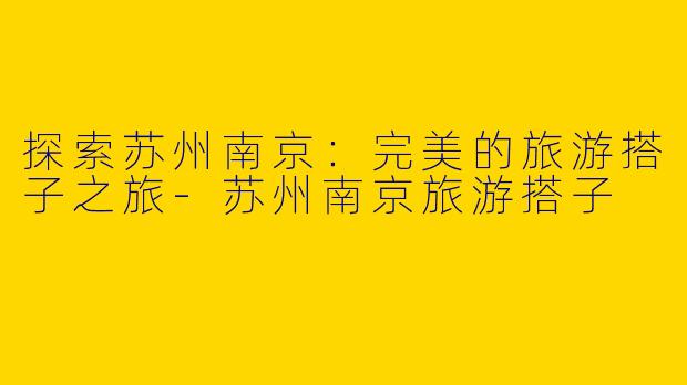 探索苏州南京:完美的旅游搭子之旅