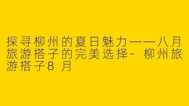 探寻柳州的夏日魅力——八月旅游搭子的完美选择-柳州旅游搭子8月