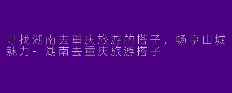 寻找湖南去重庆旅游的搭子，畅享山城魅力-湖南去重庆旅游搭子