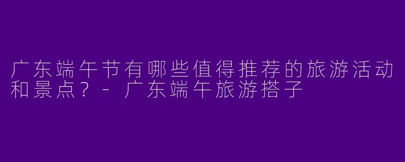 广东端午节有哪些值得推荐的旅游活动和景点？