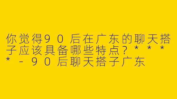 你觉得90后在广东的聊天搭子应该具备哪些特点？****