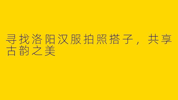 寻找洛阳汉服拍照搭子，共享古韵之美