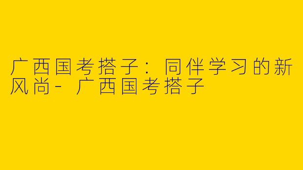 广西国考搭子：同伴学习的新风尚-广西国考搭子