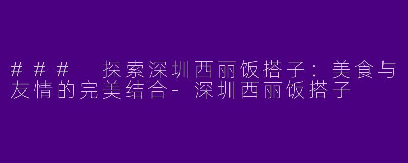 ### 探索深圳西丽饭搭子：美食与友情的完美结合-深圳西丽饭搭子