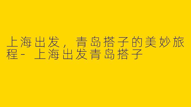 上海出发，青岛搭子的美妙旅程-上海出发青岛搭子
