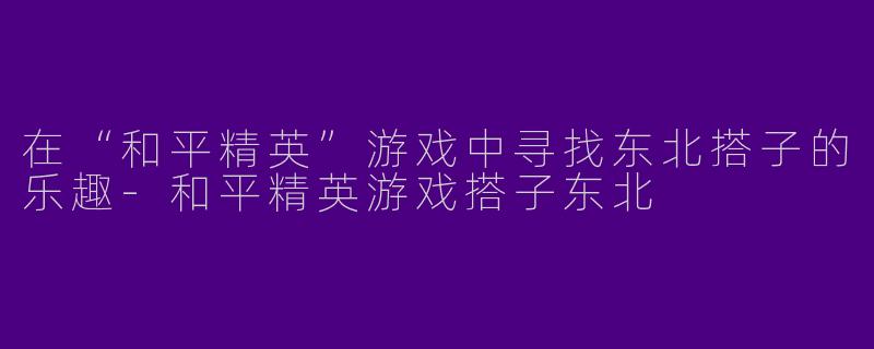在“和平精英”游戏中寻找东北搭子的乐趣-和平精英游戏搭子东北