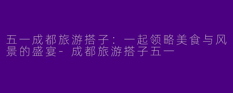 五一成都旅游搭子：一起领略美食与风景的盛宴-成都旅游搭子五一