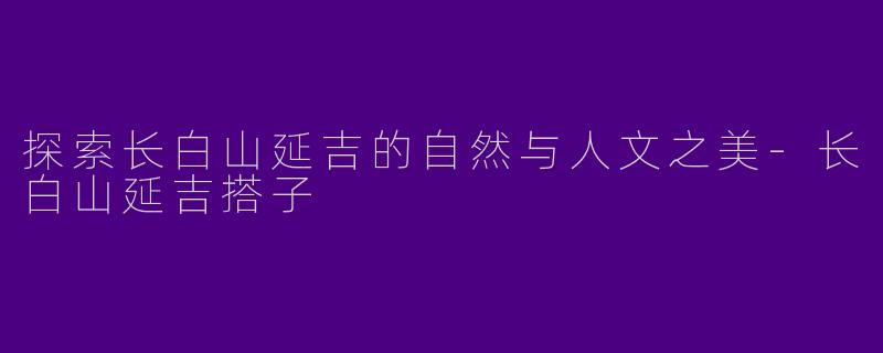 探索长白山延吉的自然与人文之美-长白山延吉搭子