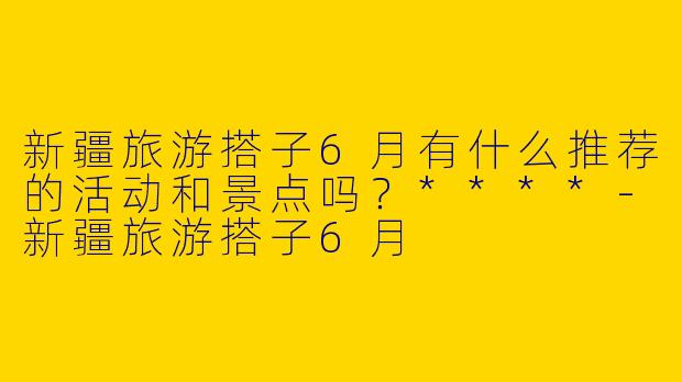 新疆旅游搭子6月有什么推荐的活动和景点吗？****