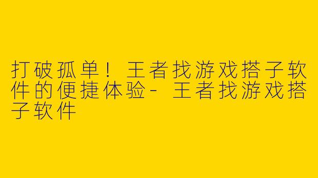 打破孤单！王者找游戏搭子软件的便捷体验-王者找游戏搭子软件