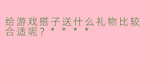 给游戏搭子送什么礼物比较合适呢？****