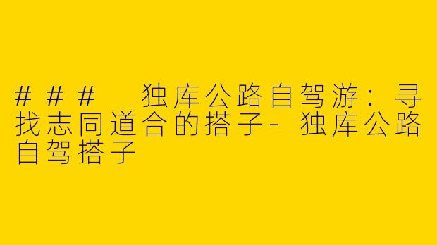 ### 独库公路自驾游:寻找志同道合的搭子