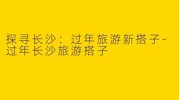 探寻长沙：过年旅游新搭子-过年长沙旅游搭子