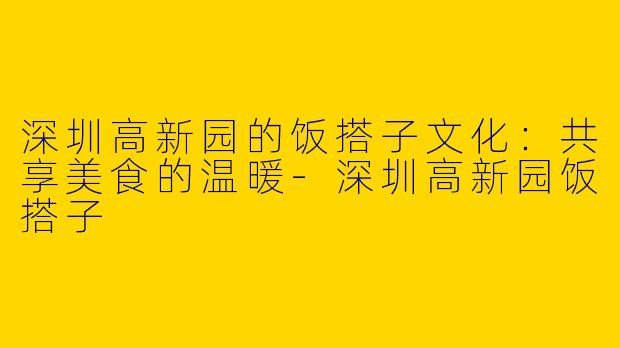 深圳高新园的饭搭子文化:共享美食的温暖