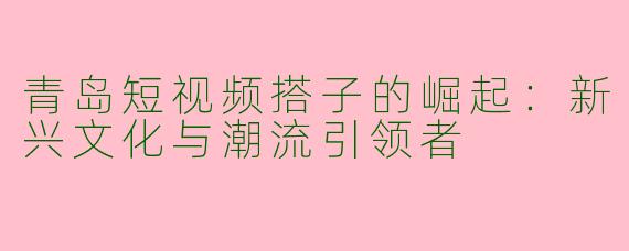 青岛短视频搭子的崛起：新兴文化与潮流引领者