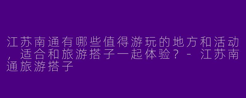 江苏南通有哪些值得游玩的地方和活动,适合和旅游搭子一起体验?
